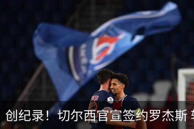 创纪录！切尔西官宣签约罗杰斯 转会费1.17亿镑