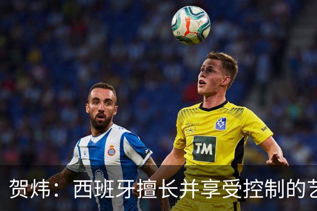 贺炜：西班牙擅长并享受控制的艺术，阿根廷代表南美的创造力