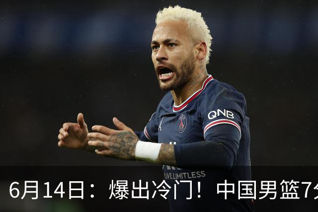 6月14日：爆出冷门！中国男篮7分惜败日本男篮，连胜遭终止，裁判争议判罚引热议，后卫表现需改进